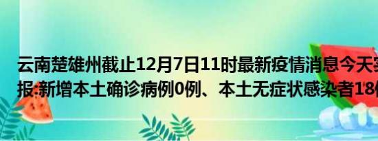 云南楚雄州截止12月7日11时最新疫情消息今天实时数据通报:新增本土确诊病例0例、本土无症状感染者18例