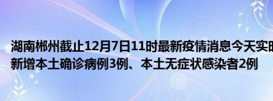 湖南郴州截止12月7日11时最新疫情消息今天实时数据通报:新增本土确诊病例3例、本土无症状感染者2例