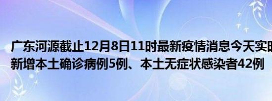 广东河源截止12月8日11时最新疫情消息今天实时数据通报:新增本土确诊病例5例、本土无症状感染者42例