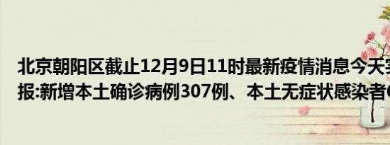 北京朝阳区截止12月9日11时最新疫情消息今天实时数据通报:新增本土确诊病例307例、本土无症状感染者613例