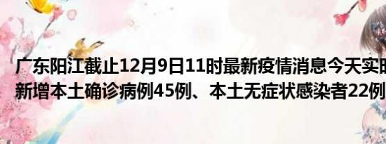 广东阳江截止12月9日11时最新疫情消息今天实时数据通报:新增本土确诊病例45例、本土无症状感染者22例