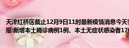 天津红桥区截止12月9日11时最新疫情消息今天实时数据通报:新增本土确诊病例1例、本土无症状感染者17例