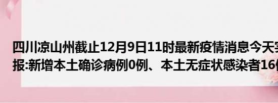 四川凉山州截止12月9日11时最新疫情消息今天实时数据通报:新增本土确诊病例0例、本土无症状感染者16例