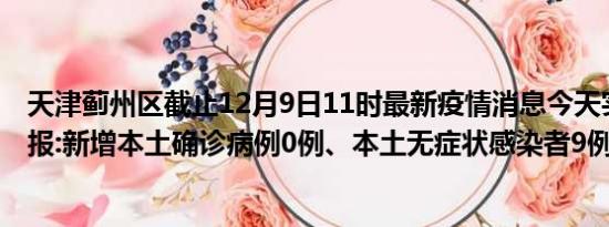 天津蓟州区截止12月9日11时最新疫情消息今天实时数据通报:新增本土确诊病例0例、本土无症状感染者9例