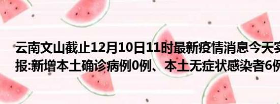 云南文山截止12月10日11时最新疫情消息今天实时数据通报:新增本土确诊病例0例、本土无症状感染者6例