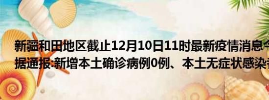 新疆和田地区截止12月10日11时最新疫情消息今天实时数据通报:新增本土确诊病例0例、本土无症状感染者11例