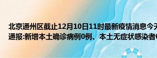 北京通州区截止12月10日11时最新疫情消息今天实时数据通报:新增本土确诊病例0例、本土无症状感染者0例