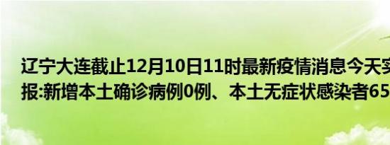 辽宁大连截止12月10日11时最新疫情消息今天实时数据通报:新增本土确诊病例0例、本土无症状感染者65例