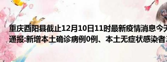 重庆酉阳县截止12月10日11时最新疫情消息今天实时数据通报:新增本土确诊病例0例、本土无症状感染者3例