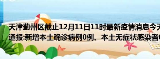 天津蓟州区截止12月11日11时最新疫情消息今天实时数据通报:新增本土确诊病例0例、本土无症状感染者0例