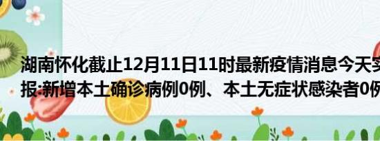 湖南怀化截止12月11日11时最新疫情消息今天实时数据通报:新增本土确诊病例0例、本土无症状感染者0例