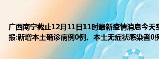 广西南宁截止12月11日11时最新疫情消息今天实时数据通报:新增本土确诊病例0例、本土无症状感染者0例