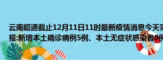 云南昭通截止12月11日11时最新疫情消息今天实时数据通报:新增本土确诊病例5例、本土无症状感染者0例