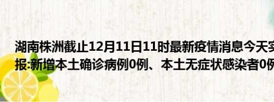 湖南株洲截止12月11日11时最新疫情消息今天实时数据通报:新增本土确诊病例0例、本土无症状感染者0例