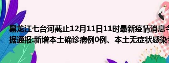 黑龙江七台河截止12月11日11时最新疫情消息今天实时数据通报:新增本土确诊病例0例、本土无症状感染者15例