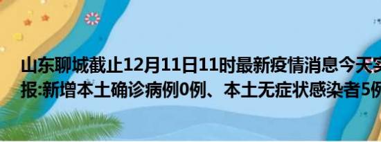 山东聊城截止12月11日11时最新疫情消息今天实时数据通报:新增本土确诊病例0例、本土无症状感染者5例