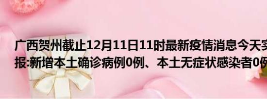 广西贺州截止12月11日11时最新疫情消息今天实时数据通报:新增本土确诊病例0例、本土无症状感染者0例