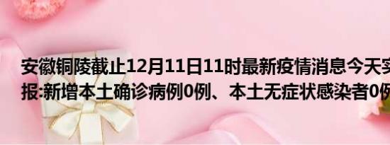 安徽铜陵截止12月11日11时最新疫情消息今天实时数据通报:新增本土确诊病例0例、本土无症状感染者0例