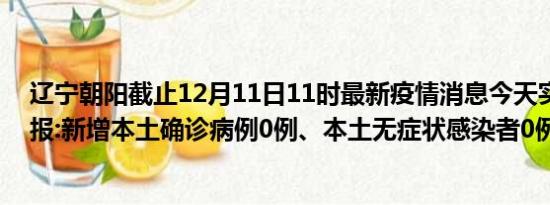 辽宁朝阳截止12月11日11时最新疫情消息今天实时数据通报:新增本土确诊病例0例、本土无症状感染者0例