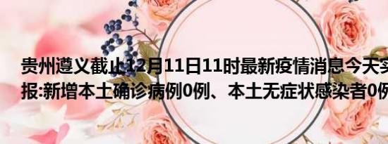 贵州遵义截止12月11日11时最新疫情消息今天实时数据通报:新增本土确诊病例0例、本土无症状感染者0例