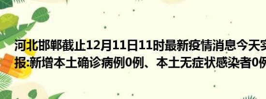 河北邯郸截止12月11日11时最新疫情消息今天实时数据通报:新增本土确诊病例0例、本土无症状感染者0例