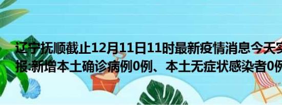 辽宁抚顺截止12月11日11时最新疫情消息今天实时数据通报:新增本土确诊病例0例、本土无症状感染者0例