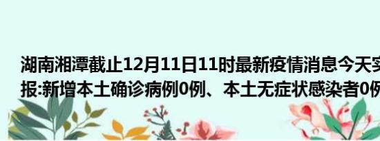 湖南湘潭截止12月11日11时最新疫情消息今天实时数据通报:新增本土确诊病例0例、本土无症状感染者0例