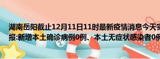 湖南岳阳截止12月11日11时最新疫情消息今天实时数据通报:新增本土确诊病例0例、本土无症状感染者0例