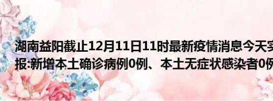 湖南益阳截止12月11日11时最新疫情消息今天实时数据通报:新增本土确诊病例0例、本土无症状感染者0例