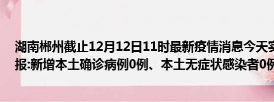 湖南郴州截止12月12日11时最新疫情消息今天实时数据通报:新增本土确诊病例0例、本土无症状感染者0例