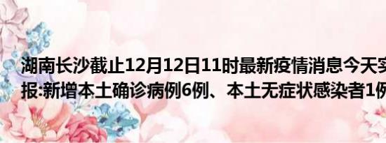 湖南长沙截止12月12日11时最新疫情消息今天实时数据通报:新增本土确诊病例6例、本土无症状感染者1例