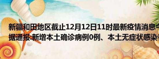 新疆和田地区截止12月12日11时最新疫情消息今天实时数据通报:新增本土确诊病例0例、本土无症状感染者0例