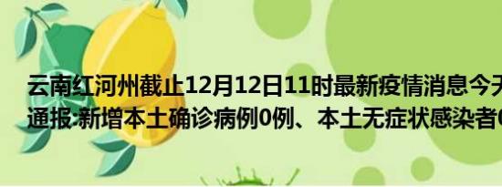 云南红河州截止12月12日11时最新疫情消息今天实时数据通报:新增本土确诊病例0例、本土无症状感染者0例