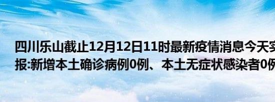 四川乐山截止12月12日11时最新疫情消息今天实时数据通报:新增本土确诊病例0例、本土无症状感染者0例