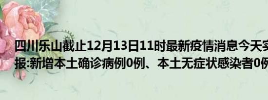 四川乐山截止12月13日11时最新疫情消息今天实时数据通报:新增本土确诊病例0例、本土无症状感染者0例