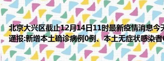 北京大兴区截止12月14日11时最新疫情消息今天实时数据通报:新增本土确诊病例0例、本土无症状感染者0例