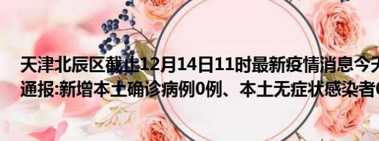 天津北辰区截止12月14日11时最新疫情消息今天实时数据通报:新增本土确诊病例0例、本土无症状感染者0例