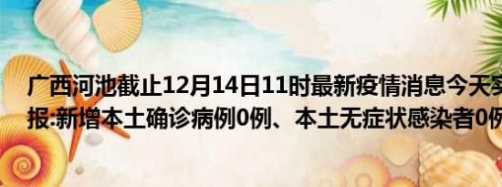 广西河池截止12月14日11时最新疫情消息今天实时数据通报:新增本土确诊病例0例、本土无症状感染者0例