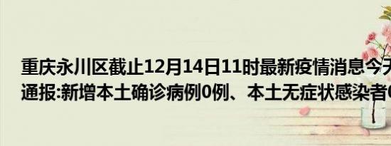 重庆永川区截止12月14日11时最新疫情消息今天实时数据通报:新增本土确诊病例0例、本土无症状感染者0例