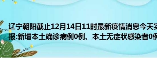 辽宁朝阳截止12月14日11时最新疫情消息今天实时数据通报:新增本土确诊病例0例、本土无症状感染者0例