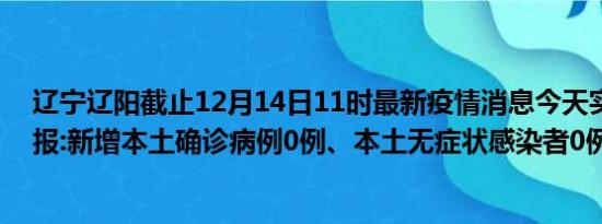 辽宁辽阳截止12月14日11时最新疫情消息今天实时数据通报:新增本土确诊病例0例、本土无症状感染者0例