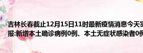 吉林长春截止12月15日11时最新疫情消息今天实时数据通报:新增本土确诊病例0例、本土无症状感染者0例