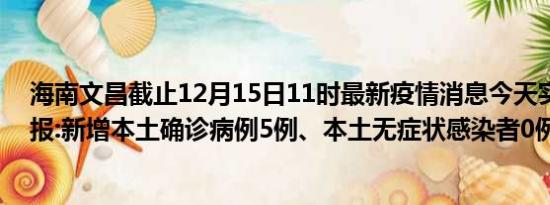 海南文昌截止12月15日11时最新疫情消息今天实时数据通报:新增本土确诊病例5例、本土无症状感染者0例