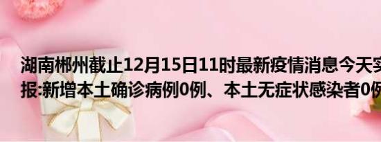 湖南郴州截止12月15日11时最新疫情消息今天实时数据通报:新增本土确诊病例0例、本土无症状感染者0例