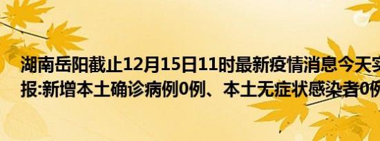 湖南岳阳截止12月15日11时最新疫情消息今天实时数据通报:新增本土确诊病例0例、本土无症状感染者0例