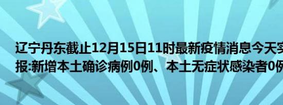 辽宁丹东截止12月15日11时最新疫情消息今天实时数据通报:新增本土确诊病例0例、本土无症状感染者0例