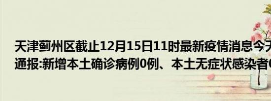 天津蓟州区截止12月15日11时最新疫情消息今天实时数据通报:新增本土确诊病例0例、本土无症状感染者0例