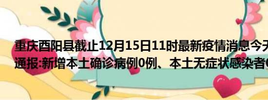 重庆酉阳县截止12月15日11时最新疫情消息今天实时数据通报:新增本土确诊病例0例、本土无症状感染者0例