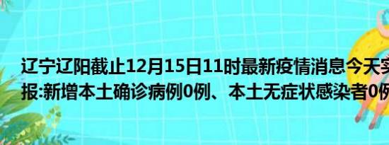 辽宁辽阳截止12月15日11时最新疫情消息今天实时数据通报:新增本土确诊病例0例、本土无症状感染者0例