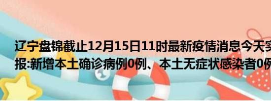 辽宁盘锦截止12月15日11时最新疫情消息今天实时数据通报:新增本土确诊病例0例、本土无症状感染者0例